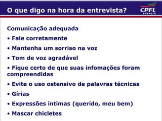 O que digo na hora da entrevista?
Comunicação adequada
• Fale corretamente
• Mantenha um sorriso na voz
• Tom de voz agradável
• Fique certo de que suas infomações foram
compreendidas
• Evite o uso ostensivo de palavras técnicas
• Gírias
• Expressões íntimas (querido, meu bem)
• Mascar chicletes

 
