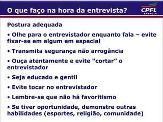 O que faço na hora da entrevista?
Postura adequada
• Olhe para o entrevistador enquanto fala – evite
fixar-se em algum em especial
• Transmita segurança não arrogância
• Ouça atentamente e evite “cortar” o
entrevistador
• Seja educado e gentil
• Evite tocar no entrevistador
• Lembre-se que não há favoritismo
• Se tiver oportunidade, demonstre outras
habilidades (esportes, religião, comunidade)

 