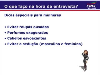 O que faço na hora da entrevista?
Dicas especiais para mulheres
• Evitar roupas ousadas
• Perfumes exagerados
• Cabelos esvoaçantes
• Evitar a sedução (masculina e feminina)

 