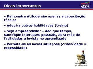 Dicas importantes
• Demonstre Atitude não apenas a capacitação
técnica
• Adquira outras habilidades (treine)
• Seja empreendedor – dedique tempo,
sacrifique interesses pessoais, abra mão de
facilidades e invista no aprendizado
• Permita-se as novas situações (criatividade =
necessidade)

 
