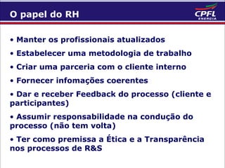 O papel do RH
• Manter os profissionais atualizados
• Estabelecer uma metodologia de trabalho
• Criar uma parceria com o cliente interno
• Fornecer infomações coerentes
• Dar e receber Feedback do processo (cliente e
participantes)
• Assumir responsabilidade na condução do
processo (não tem volta)
• Ter como premissa a Ética e a Transparência
nos processos de R&S

 