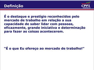 Definição
É o destaque e prestígio reconhecidos pelo
mercado de trabalho em relação a sua
capacidade de saber lidar com pessoas,
eficazmente, grande iniciativa e determinação
para fazer as coisas acontecerem.

“É o que Eu ofereço ao mercado de trabalho!”

 