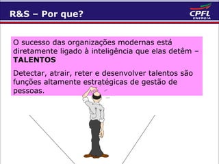 R&S – Por que?
O sucesso das organizações modernas está
diretamente ligado à inteligência que elas detêm –
TALENTOS
Detectar, atrair, reter e desenvolver talentos são
funções altamente estratégicas de gestão de
pessoas.

 