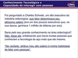 Conhecimento Tecnológico x
Capacidade de interagir com pessoas

Foi perguntado a Charles Schwab, um alto executivo da
indústria siderúrgica: que fator determinava seu
altíssimo salário (era um dos poucos executivos que, na
sua época, ganhava 1 milhão de dólares por ano).
Seria pelo seu grande conhecimento na área siderúrgica?
Não, disse ele, enfatizando que havia muitas pessoas que
conheciam a tecnologia do aço mais que ele mesmo.
“Na verdade, atribuo meu alto salário à minha habilidade
de lidar com pessoas”.

 