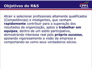 Objetivos do R&S
Atrair e selecionar profissonais altamente qualificados
(Competências) e inteligentes, que venham
rapidamente contribuir para a superação dos
resultados da organização, aptos a trabalhar em
equipes, dentro de um estilo participativo,
demostrando interesse real pelo próprio sucesso,
apoiando vigorosamente a visão da empresa e
comportando-se como seus verdadeiros sócios.

 