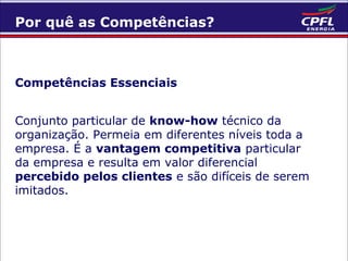 Por quê as Competências?

Competências Essenciais
Conjunto particular de know-how técnico da
organização. Permeia em diferentes níveis toda a
empresa. É a vantagem competitiva particular
da empresa e resulta em valor diferencial
percebido pelos clientes e são difíceis de serem
imitados.

 