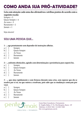 Gente Mais Consultoria e Treinamento
R. Virgílio Malta, 17-76, Vila Mesquita, Bauru - SP
Telefones: 14 3010-7681 / 14 3203-7680
Site: www.gentemais.com.br
COMO ANDA SUA PRÓ-ATIVIDADE?
SOU UMA PESSOA QUE...
Leia com atenção cada uma das afirmativas e atribua pontos de acordo com a
seguinte escala:
Sempre = 5
Quase Sempre = 4
Às vezes = 3
Raramente = 2
Jamais = 1
Seja sincero!
1 - ...age prontamente sem depender de instruções alheias.
a. [ ]	 Sempre
b. [ ]	 Quase Sempre
c. [ ]	 Às Vezes
d. [ ]	 Raramente
e. [ ]	 Jamais
2 – ...enfrenta obstáculos, agindo com determinação e persistência para superá-los.
a. [ ]	 Sempre
b. [ ]	 Quase Sempre
c. [ ]	 Às Vezes
d. [ ]	 Raramente
e. [ ]	 Jamais
3 - ... que atua rapidamente e com firmeza durante uma crise, sem esperar que ela se
resolva por si só, ou que outros a resolvam, pois sabe que as mudanças começam por
você.
a. [ ]	 Sempre
b. [ ]	 Quase Sempre
c. [ ]	 Às Vezes
d. [ ]	 Raramente
e. [ ]	 Jamais
 