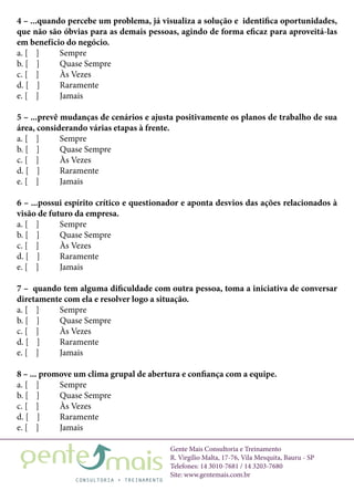 Gente Mais Consultoria e Treinamento
R. Virgílio Malta, 17-76, Vila Mesquita, Bauru - SP
Telefones: 14 3010-7681 / 14 3203-7680
Site: www.gentemais.com.br
4 – ...quando percebe um problema, já visualiza a solução e identifica oportunidades,
que não são óbvias para as demais pessoas, agindo de forma eficaz para aproveitá-las
em benefício do negócio.
a. [ ]	 Sempre
b. [ ]	 Quase Sempre
c. [ ]	 Às Vezes
d. [ ]	 Raramente
e. [ ]	 Jamais
5 – ...prevê mudanças de cenários e ajusta positivamente os planos de trabalho de sua
área, considerando várias etapas à frente.
a. [ ]	 Sempre
b. [ ]	 Quase Sempre
c. [ ]	 Às Vezes
d. [ ]	 Raramente
e. [ ]	 Jamais
6 – ...possui espírito crítico e questionador e aponta desvios das ações relacionados à
visão de futuro da empresa.
a. [ ]	 Sempre
b. [ ]	 Quase Sempre
c. [ ]	 Às Vezes
d. [ ]	 Raramente
e. [ ]	 Jamais
7 – quando tem alguma dificuldade com outra pessoa, toma a iniciativa de conversar
diretamente com ela e resolver logo a situação.
a. [ ]	 Sempre
b. [ ]	 Quase Sempre
c. [ ]	 Às Vezes
d. [ ]	 Raramente
e. [ ]	 Jamais
8 – ... promove um clima grupal de abertura e confiança com a equipe.
a. [ ]	 Sempre
b. [ ]	 Quase Sempre
c. [ ]	 Às Vezes
d. [ ]	 Raramente
e. [ ]	 Jamais
 