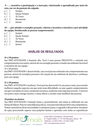 Gente Mais Consultoria e Treinamento
R. Virgílio Malta, 17-76, Vila Mesquita, Bauru - SP
Telefones: 14 3010-7681 / 14 3203-7680
Site: www.gentemais.com.br
9 – ... incentiva a participação e a inovação, valorizando o aprendizado por meio do
erro, em vez da punição do culpado.
a. [ ]	 Sempre
b. [ ]	 Quase Sempre
c. [ ]	 Às Vezes
d. [ ]	 Raramente
e. [ ]	 Jamais
10 – ...por atitudes e exemplos pessoais, valoriza e incentiva a iniciativa e pró-atividade
da equipe, fortalecendo as pessoas (empowerment).
a. [ ]	 Sempre
b. [ ]	 Quase Sempre
c. [ ]	 Às Vezes
d. [ ]	 Raramente
e. [ ]	 Jamais
ANÁLISE DE RESULTADOS:
41 a 50 pontos:
Sua PRÓ-ATIVIDADE é bastante alta. Você é uma pessoa PROATIVA e estimula este
comportamentonosoutros,atravésdeseuexemplopessoalecriandoumambientefavorável
à iniciativa de sua equipe.
31 a 40 pontos:
SuaPRÓ-ATIVIDADEé desenvolvida,masvocêprecisaestimularestecomportamentonas
pessoas, através de exemplos pessoais e da criação de um ambiente de abertura e confiança
para sua equipe.
21 a 30 pontos:
Sua PRÓ-ATIVIDADE é mediana. Você precisa desenvolvê-la um pouco mais, procurando
melhorar naqueles aspectos em que sente mais dificuldade, ou seja, aquele comportamento
emquevocêadota:àsvezes,raramenteoununca,conformesuasrespostasnoteste.Converse
um pouco mais consigo mesmo, e esteja aberto a receber mais feedback das pessoas.
10 pontos ou menos:
Sua PRÓ-ATIVIDADE é bastante baixa e, possivelmente, isto esteja se refletindo em sua
forma de liderar. Para ter uma liderança eficaz, você precisará desenvolver esta competência.
Tomar consciência desta necessidade é o primeiro passo; o segundo é desenvolver um plano
de ação, procurando superar seus próprios limites e aprender com todas as experiências
 