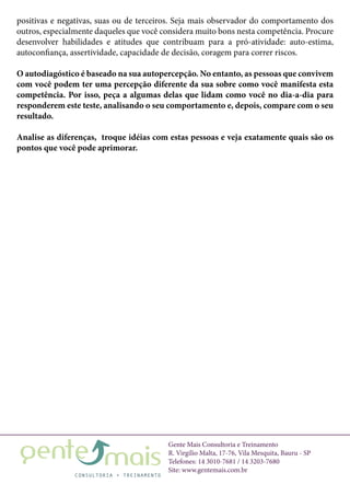 Gente Mais Consultoria e Treinamento
R. Virgílio Malta, 17-76, Vila Mesquita, Bauru - SP
Telefones: 14 3010-7681 / 14 3203-7680
Site: www.gentemais.com.br
positivas e negativas, suas ou de terceiros. Seja mais observador do comportamento dos
outros, especialmente daqueles que você considera muito bons nesta competência. Procure
desenvolver habilidades e atitudes que contribuam para a pró-atividade: auto-estima,
autoconfiança, assertividade, capacidade de decisão, coragem para correr riscos.
O autodiagóstico é baseado na sua autopercepção. No entanto, as pessoas que convivem
com você podem ter uma percepção diferente da sua sobre como você manifesta esta
competência. Por isso, peça a algumas delas que lidam como você no dia-a-dia para
responderem este teste, analisando o seu comportamento e, depois, compare com o seu
resultado.
Analise as diferenças, troque idéias com estas pessoas e veja exatamente quais são os
pontos que você pode aprimorar.
 