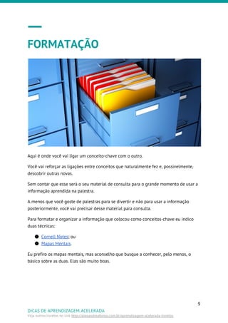 FORMATAÇÃO
Aqui é onde você vai ligar um conceito-chave com o outro.
Você vai reforçar as ligações entre conceitos que naturalmente fez e, possivelmente,
descobrir outras novas.
Sem contar que esse será o seu material de consulta para o grande momento de usar a
informação aprendida na palestra.
A menos que você goste de palestras para se divertir e não para usar a informação
posteriormente, você vai precisar desse material para consulta.
Para formatar e organizar a informação que colocou como conceitos-chave eu indico
duas técnicas:
● Cornell Notes​; ou
● Mapas Mentais​.
Eu prefiro os mapas mentais, mas aconselho que busque a conhecer, pelo menos, o
básico sobre as duas. Elas são muito boas.
9
DICAS DE APRENDIZAGEM ACELERADA
Veja outros livretos no link ​http://alexandreafonso.com.br/aprendizagem-acelerada-livretos
 