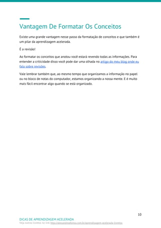 Vantagem De Formatar Os Conceitos
Existe uma grande vantagem nesse passo da formatação de conceitos e que também é
um pilar da aprendizagem acelerada.
É a revisão!
Ao formatar os conceitos que anotou você estará revendo todas as informações. Para
entender a criticidade disso você pode dar uma olhada no ​artigo do meu blog onde eu
falo sobre revisões​.
Vale lembrar também que, ao mesmo tempo que organizamos a informação no papel
ou no bloco de notas do computador, estamos organizando a nossa mente. E é muito
mais fácil encontrar algo quando se está organizado.
10
DICAS DE APRENDIZAGEM ACELERADA
Veja outros livretos no link ​http://alexandreafonso.com.br/aprendizagem-acelerada-livretos
 