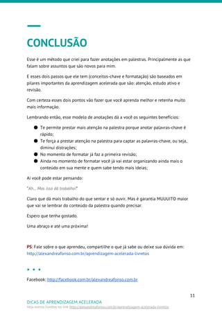 CONCLUSÃO
Esse é um método que criei para fazer anotações em palestras. Principalmente as que
falam sobre assuntos que são novos para mim.
E esses dois passos que ele tem (conceitos-chave e formatação) são baseados em
pilares importantes da aprendizagem acelerada que são: atenção, estudo ativo e
revisão.
Com certeza esses dois pontos vão fazer que você aprenda melhor e retenha muito
mais informação.
Lembrando então, esse modelo de anotações dá a você os seguintes benefícios:
● Te permite prestar mais atenção na palestra porque anotar palavras-chave é
rápido;
● Te força a prestar atenção na palestra para captar as palavras-chave, ou seja,
diminui distrações;
● No momento de formatar já faz a primeira revisão;
● Ainda no momento de formatar você já vai estar organizando ainda mais o
conteúdo em sua mente e quem sabe tendo mais ideias;
Ai você pode estar pensando:
"​Ah... Mas isso dá trabalho!​"
Claro que dá mais trabalho do que sentar e só ouvir. Mas é garantia MUUUITO maior
que vai se lembrar do conteúdo da palestra quando precisar.
Espero que tenha gostado.
Uma abraço e até uma próxima!
PS​: Fale sobre o que aprendeu, compartilhe o que já sabe ou deixe sua dúvida em:
http://alexandreafonso.com.br/aprendizagem-acelerada-livretos
Facebook: ​http://facebook.com.br/alexandreafonso.com.br
11
DICAS DE APRENDIZAGEM ACELERADA
Veja outros livretos no link ​http://alexandreafonso.com.br/aprendizagem-acelerada-livretos
 