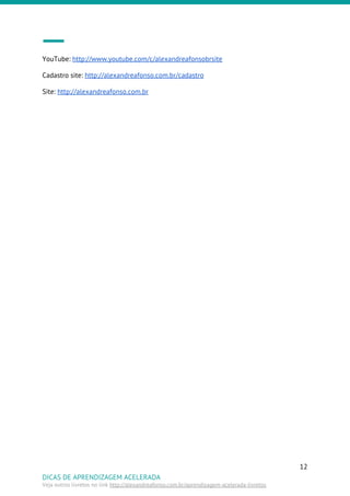 YouTube: ​http://www.youtube.com/c/alexandreafonsobrsite
Cadastro site: ​http://alexandreafonso.com.br/cadastro
Site: ​http://alexandreafonso.com.br
12
DICAS DE APRENDIZAGEM ACELERADA
Veja outros livretos no link ​http://alexandreafonso.com.br/aprendizagem-acelerada-livretos
 