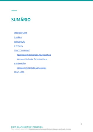 SUMÁRIO
APRESENTAÇÃO
SUMÁRIO
INTRODUÇÃO
A TÉCNICA
CONCEITOS-CHAVE
Reconhecendo Conceitos E Palavras Chave
Vantagem Da Anotar Conceitos-Chave
FORMATAÇÃO
Vantagem De Formatar Os Conceitos
CONCLUSÃO
2
DICAS DE APRENDIZAGEM ACELERADA
Veja outros livretos no link ​http://alexandreafonso.com.br/aprendizagem-acelerada-livretos
 
