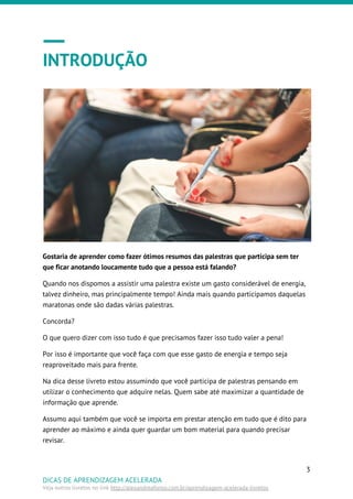 INTRODUÇÃO
Gostaria de aprender como fazer ótimos resumos das palestras que participa sem ter
que ficar anotando loucamente tudo que a pessoa está falando?
Quando nos dispomos a assistir uma palestra existe um gasto considerável de energia,
talvez dinheiro, mas principalmente tempo! Ainda mais quando participamos daquelas
maratonas onde são dadas várias palestras.
Concorda?
O que quero dizer com isso tudo é que precisamos fazer isso tudo valer a pena!
Por isso é importante que você faça com que esse gasto de energia e tempo seja
reaproveitado mais para frente.
Na dica desse livreto estou assumindo que você participa de palestras pensando em
utilizar o conhecimento que adquire nelas. Quem sabe até maximizar a quantidade de
informação que aprende.
Assumo aqui também que você se importa em prestar atenção em tudo que é dito para
aprender ao máximo e ainda quer guardar um bom material para quando precisar
revisar.
3
DICAS DE APRENDIZAGEM ACELERADA
Veja outros livretos no link ​http://alexandreafonso.com.br/aprendizagem-acelerada-livretos
 