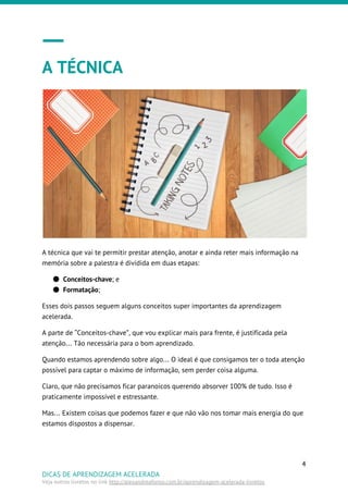 A TÉCNICA
A técnica que vai te permitir prestar atenção, anotar e ainda reter mais informação na
memória sobre a palestra é dividida em duas etapas:
● Conceitos-chave​; e
● Formatação​;
Esses dois passos seguem alguns conceitos super importantes da aprendizagem
acelerada.
A parte de “Conceitos-chave”, que vou explicar mais para frente, é justificada pela
atenção… Tão necessária para o bom aprendizado.
Quando estamos aprendendo sobre algo… O ideal é que consigamos ter o toda atenção
possível para captar o máximo de informação, sem perder coisa alguma.
Claro, que não precisamos ficar paranoicos querendo absorver 100% de tudo. Isso é
praticamente impossível e estressante.
Mas… Existem coisas que podemos fazer e que não vão nos tomar mais energia do que
estamos dispostos a dispensar.
4
DICAS DE APRENDIZAGEM ACELERADA
Veja outros livretos no link ​http://alexandreafonso.com.br/aprendizagem-acelerada-livretos
 