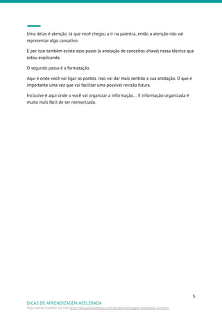 Uma delas é atenção. Já que você chegou a ir na palestra, então a atenção não vai
representar algo cansativo.
E por isso também existe esse passo (a anotação de conceitos-chave) nessa técnica que
estou explicando.
O segundo passo é a formatação.
Aqui é onde você vai ligar os pontos. Isso vai dar mais sentido a sua anotação. O que é
importante uma vez que vai facilitar uma possível revisão futura.
Inclusive é aqui onde o você vai organizar a informação… E informação organizada é
muito mais fácil de ser memorizada.
5
DICAS DE APRENDIZAGEM ACELERADA
Veja outros livretos no link ​http://alexandreafonso.com.br/aprendizagem-acelerada-livretos
 