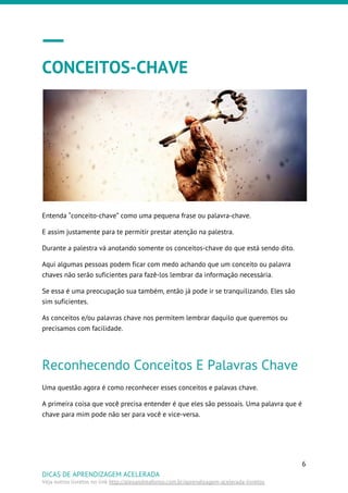CONCEITOS-CHAVE
Entenda “conceito-chave” como uma pequena frase ou palavra-chave.
E assim justamente para te permitir prestar atenção na palestra.
Durante a palestra vá anotando somente os conceitos-chave do que está sendo dito.
Aqui algumas pessoas podem ficar com medo achando que um conceito ou palavra
chaves não serão suficientes para fazê-los lembrar da informação necessária.
Se essa é uma preocupação sua também, então já pode ir se tranquilizando. Eles são
sim suficientes.
As conceitos e/ou palavras chave nos permitem lembrar daquilo que queremos ou
precisamos com facilidade.
Reconhecendo Conceitos E Palavras Chave
Uma questão agora é como reconhecer esses conceitos e palavas chave.
A primeira coisa que você precisa entender é que eles são pessoais. Uma palavra que é
chave para mim pode não ser para você e vice-versa.
6
DICAS DE APRENDIZAGEM ACELERADA
Veja outros livretos no link ​http://alexandreafonso.com.br/aprendizagem-acelerada-livretos
 