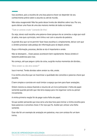 Isso acontece, pois a escolha de uma boa palavra-chave vai depender do seu
conhecimento prévio sobre o assunto ou até do mundo.
Não estou exagerando! Não faz parte desse livreto dar detalhes sobre isso. Por ora,
quero deixar uma frase de uma das maiores mentes de todos os tempos:
“Tudo se conecta a tudo.” Leonardo Da Vinci
Ou seja, talvez você escolha uma palavra-chave porque ela se conectou a algo que você
já sabia, mas que a princípio, nem tinha a ver com o assunto da palestra.
A grande dica que vai te permitir fazer boas escolhas é, simplesmente, deixar com que
o cérebro processe cada pedaço de informação para só depois anotar.
Ouça a informação, processe, decida se ela é importante e anote.
Não se desespere… Esses passos acontecem bem rapidamente. Nosso cérebro é
bastante poderoso para isso.
No começo, até que pegue o jeito da coisa, surgirão muitos momentos de dúvidas...
“Devo anotar ou não devo anotar?”
Isso é normal. Tendo dúvidas sobre anotar ou não, anote.
E eu tenho uma dica que vai maximizar a qualidade dos conceitos e palavras chave que
escolhe.
É bem simples e consiste em você limitar o espaço que tem para fazer anotações.
Ontem mesmo eu estava fazendo o resumo de um livro (utilizando 1 folha de papel
somente) quando percebi que não teria espaço para me organizar como eu pensei
inicialmente.
A minha primeira reação foi de pegar outra folha de papel.
Só que acebei pensando que essa seria uma boa hora para treinar a minha escolha para
boas palavras e conceitos chave. E foi isso que fiz. Acebei por utilizar uma folha
somente.
Esse não foi um exemplo de anotação em palestras, mas com certeza foi um bom
treino.
7
DICAS DE APRENDIZAGEM ACELERADA
Veja outros livretos no link ​http://alexandreafonso.com.br/aprendizagem-acelerada-livretos
 