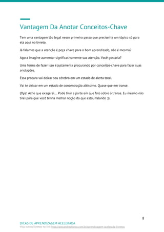 Vantagem Da Anotar Conceitos-Chave
Tem uma vantagem tão legal nesse primeiro passo que precisei te um tópico só para
ela aqui no livreto.
Já falamos que a atenção é peça chave para o bom aprendizado, não é mesmo?
Agora imagine aumentar significativamente sua atenção. Você gostaria?
Uma forma de fazer isso é justamente procurando por conceitos-chave para fazer suas
anotações.
Essa procura vai deixar seu cérebro em um estado de alerta total.
Vai te deixar em um estado de concentração altíssimo. Quase que em transe.
(Ops! Acho que exagerei… Pode tirar a parte em que falo sobre o transe. Eu mesmo não
tirei para que você tenha melhor noção do que estou falando :))
8
DICAS DE APRENDIZAGEM ACELERADA
Veja outros livretos no link ​http://alexandreafonso.com.br/aprendizagem-acelerada-livretos
 