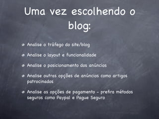 Uma vez escolhendo o
       blog:
Analise o tráfego do site/blog

Analise o layout e funcionalidade

Analise o posicionamento dos anúncios

Analise outras opções de anúncios como artigos
patrocinados

Analise as opções de pagamento - preﬁra métodos
seguros como Paypal e Pague Seguro
 