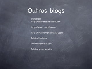 Outros blogs
 Metablogs
 http://www.escoladinheiro.com

 http://www.criarsites.com

 http://www.ferramentasblog.com

 Publico Feminino

 www.muitochique.com

 Publico jovem solteiro
 