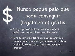 $
    Nunca pague pelo que
        pode conseguir
     (legalmente) grátis
Artigos patrocinados e mesmo banners
podem ser conseguidos gratuitamente

Para saber mais sobre divulgação grátis, e
como e onde anunciar gratuitamente, visite a
pagina do curso como trabalhar usando a
internet.
                                       Apresentador Fabio Santos
 