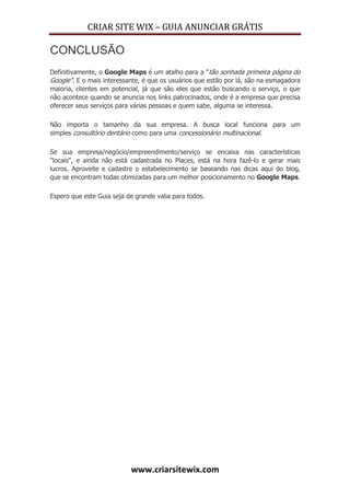 CRIAR SITE WIX – GUIA ANUNCIAR GRÁTIS
www.criarsitewix.com
CONCLUSÃO
Definitivamente, o Google Maps é um atalho para a "tão sonhada primeira página do
Google". E o mais interessante, é que os usuários que estão por lá, são na esmagadora
maioria, clientes em potencial, já que são eles que estão buscando o serviço, o que
não acontece quando se anuncia nos links patrocinados, onde é a empresa que precisa
oferecer seus serviços para várias pessoas e quem sabe, alguma se interessa.
Não importa o tamanho da sua empresa. A busca local funciona para um
simples consultório dentário como para uma concessionário multinacional.
Se sua empresa/negócio/empreendimento/serviço se encaixa nas características
"locais", e ainda não está cadastrada no Places, está na hora fazê-lo e gerar mais
lucros. Aproveite e cadastre o estabelecimento se baseando nas dicas aqui do blog,
que se encontram todas otimizadas para um melhor posicionamento no Google Maps.
Espero que este Guia seja de grande valia para todos.
 