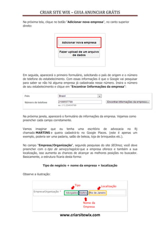 CRIAR SITE WIX – GUIA ANUNCIAR GRÁTIS
www.criarsitewix.com
Na próxima tela, clique no botão "Adicionar nova empresa", no canto superior
direito:
Em seguida, aparecerá o primeiro formulário, solicitando o país de origem e o número
de telefone do estabelecimento. Com essas informações é que o Google vai pesquisar
para saber se não há alguma empresa já cadastrada nesse número. Insira o número
de seu estabelecimento e clique em "Encontrar Informações da empresa":
Na próxima janela, aparecerá o formulário de informações da empresa. Vejamos como
preencher cada campo corretamente.
Vamos imaginar que eu tenha uma escritório de advocacia no Rj
chamado MARTINS e queira cadastrá-lo no Google Places. (este é apenas um
exemplo, poderia ser uma padaria, salão de beleza, loja de brinquedos etc.).
No campo "Empresa/Organização", segundo pesquisas do site SEOmoz, você deve
preencher com o tipo de serviço/negócio que a empresa oferece e também a sua
localização, isso aumenta as chances de alcançar as melhores posições no buscador.
Basicamente, a estrutura ficaria desta forma:
Tipo de negócio + nome da empresa + localização
Observe a ilustração:
 