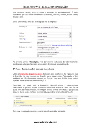 CRIAR SITE WIX – GUIA ANUNCIAR GRÁTIS
www.criarsitewix.com
Nos próximos campos, você irá inserir o endereço do estabelecimento. É muito
importante que você insira corretamente o endereço, com rua, número, bairro, cidade,
Estado e Cep.
Insira também seu email e o endereço do site da empresa:
No próximo campo, "Descrição", você deve inserir a atividade do estabelecimento,
combinando palavras-chave com a mensagem direcionada ao usuário web.
3º Passo - Como descobrir palavras-chave locais
Utilize a ferramentas de palavras-chave do Google para escolher de 3 a 4 palavras para
a descrição. No meu exemplo, eu descobri que a palavra-chave "advogados rj" tem
incidência de 18 mil pesquisas mensais no Google. Isso sem dúvidas traria muitas
ligações, visitas e clientes para meu negócio.
Explorando um pouco mais a ferramenta, descobri outras 2 palavras-chave
relacionadas e que não exibem os mesmos resultados de buscas. Uma com 2.900 e
outra com 800 buscas mensais. Na imagem abaixo, confira como ficou a pesquisa de
palavras-chave para o nicho de exemplo (advogados) na ferramentas do Google:
Com base nessas palavras-chave, criei a seguinte descrição otimizada:
 