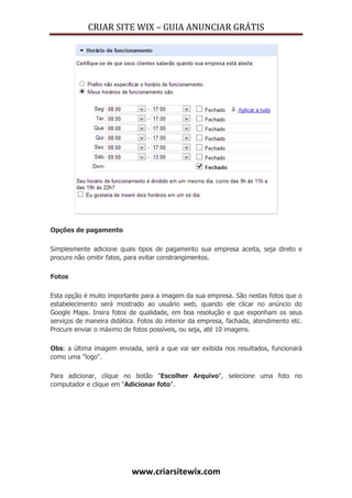CRIAR SITE WIX – GUIA ANUNCIAR GRÁTIS
www.criarsitewix.com
Opções de pagamento
Simplesmente adicione quais tipos de pagamento sua empresa aceita, seja direto e
procure não omitir fatos, para evitar constrangimentos.
Fotos
Esta opção é muito importante para a imagem da sua empresa. São nestas fotos que o
estabelecimento será mostrado ao usuário web, quando ele clicar no anúncio do
Google Maps. Insira fotos de qualidade, em boa resolução e que exponham os seus
serviços de maneira didática. Fotos do interior da empresa, fachada, atendimento etc.
Procure enviar o máximo de fotos possíveis, ou seja, até 10 imagens.
Obs: a última imagem enviada, será a que vai ser exibida nos resultados, funcionará
como uma "logo".
Para adicionar, clique no botão "Escolher Arquivo", selecione uma foto no
computador e clique em "Adicionar foto".
 