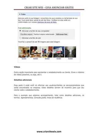 CRIAR SITE WIX – GUIA ANUNCIAR GRÁTIS
www.criarsitewix.com
Vídeos
Outra opção importante para apresentar o estabelecimento ao cliente. Envie o máximo
de vídeos possíveis, ou seja, até 5.
Detalhes adicionais
Essa parte é onde você irá informar aos usuários/clientes os serviços/produtos que
serão encontrados na empresa. Estes detalhes servem de incentivo para que seu
cliente visite o estabelecimento.
Para o exemplo que estamos acompanhando, listei como detalhes adicionais, os
termos: Agendamentos; Consulta grátis; Aviso de Audiência.
 