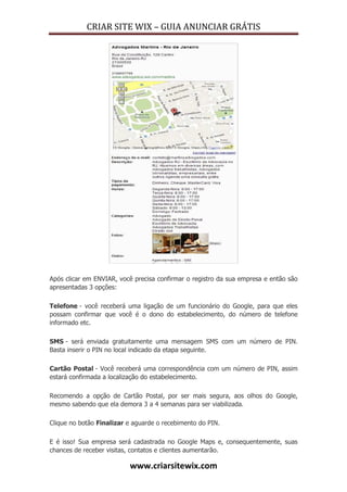 CRIAR SITE WIX – GUIA ANUNCIAR GRÁTIS
www.criarsitewix.com
Após clicar em ENVIAR, você precisa confirmar o registro da sua empresa e então são
apresentadas 3 opções:
Telefone - você receberá uma ligação de um funcionário do Google, para que eles
possam confirmar que você é o dono do estabelecimento, do número de telefone
informado etc.
SMS - será enviada gratuitamente uma mensagem SMS com um número de PIN.
Basta inserir o PIN no local indicado da etapa seguinte.
Cartão Postal - Você receberá uma correspondência com um número de PIN, assim
estará confirmada a localização do estabelecimento.
Recomendo a opção de Cartão Postal, por ser mais segura, aos olhos do Google,
mesmo sabendo que ela demora 3 a 4 semanas para ser viabilizada.
Clique no botão Finalizar e aguarde o recebimento do PIN.
E é isso! Sua empresa será cadastrada no Google Maps e, consequentemente, suas
chances de receber visitas, contatos e clientes aumentarão.
 