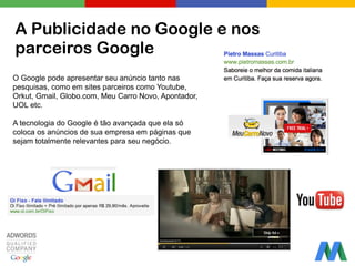 A Publicidade no Google e nos
parceiros Google
O Google pode apresentar seu anúncio tanto nas
pesquisas, como em sites parceiros como Youtube,
Orkut, Gmail, Globo.com, Meu Carro Novo, Apontador,
UOL etc.
!
A tecnologia do Google é tão avançada que ela só
coloca os anúncios de sua empresa em páginas que
sejam totalmente relevantes para seu negócio.
 
