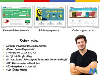 ✓ Formado em Administração de Empresas
✓ MBA em Gestão Empresarial
✓ Formação em COACH pela ICC
✓ Certificado Google e Bing
✓ Escritor: Ebook “5 Passos para Baixar seus Custos no Google"
✓ CEO - Blueberry Marketing Online
✓ CEO - Blog Mestre do Adwords
✓ COO - Ônibus Mágico
MestredoAdwords.com.br BBMarketing.com.br OnibusMagico.com.br
Sobre mim
 