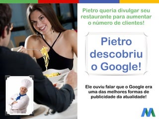 Pietro queria divulgar seu
restaurante para aumentar
o número de clientes!
Ele ouviu falar que o Google era
uma das melhores formas de
publicidade da atualidade!
Pietro
descobriu
o Google!
 