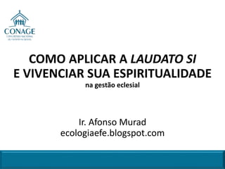 COMO APLICAR A LAUDATO SI
E VIVENCIAR SUA ESPIRITUALIDADE
na gestão eclesial
Ir. Afonso Murad
ecologiaefe.blogspot.com
 