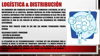 LOGÍSTICA & DISTRIBUCIÓN
NO OLVIDEMOS QUE COMERCIO ELECTRÓNICO ES COMERCIO A DISTANCIA. DE AHÍ LA
IMPORTANCIA DE LA LOGÍSTICA. MUCHAS EMPRESAS NO ESTÁN PREPARADAS PARA
LA VENTA A DISTANCIA O POR TELÉFONO NI TIENEN EXPERIENCIA EN ELLO POR LO QUE
FRACASAN AL ABORDAR UN PROYECTO DE COMERCIO ELECTRÓNICO. SE DICE QUE LA
LOGÍSTICA ES UNO DE LOS CUELLOS DE BOTELLA DEL DESARROLLO DEL COMERCIO
ELECTRÓNICO.
EXISTEN TRES FRENTES CLAVE EN LOS QUE LAS NUEVAS TECNOLOGÍAS PUEDEN
AYUDAR:
RELACIONES CLIENTE- PROVEEDOR
- GESTIÓN DE RECURSOS
- INFORMACIÓN DE GESTIÓN
LA UTILIZACIÓN DE LAS TELECOMUNICACIONES Y SISTEMAS GPS SON NECESARIAS PARA EL
CONTROL DE RUTAS, LA GESTIÓN DEL TRANSPORTE, MONITOREO Y EL MANEJO EFICIENTE DE
FLOTAS, ETC., YA QUE PUEDE REDUCIR LOS TIEMPOS Y LAS DISTANCIAS, A LA VEZ QUE
INCREMENTA EL ABANICO DE SERVICIOS QUE PUEDEN SER OFRECIDOS A LOS USUARIOS Y
CLIENTES.
 