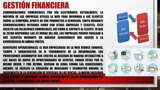 GESTIÓN FINANCIERA
COMUNICACIONES COMERCIALES POR VÍA ELECTRÓNICA: ACTUALMENTE, LA
MAYORÍA DE LAS EMPRESAS UTILIZA LA WEB PARA INFORMAR A LOS CLIENTES
SOBRE LA COMPAÑÍA, APARTE DE SUS PRODUCTOS O SERVICIOS, TANTO MEDIANTE
COMUNICACIONES INTERNAS COMO CON OTRAS EMPRESAS Y CLIENTES; ESTO
FACILITA LAS RELACIONES COMERCIALES, ASÍ COMO EL SOPORTE AL CLIENTE, YA QUE
AL ESTAR DISPONIBLE LAS 24 HORAS DEL DÍA, LAS EMPRESAS PUEDEN FIDELIZAR A
SUS CLIENTES MEDIANTE UN DIÁLOGO ASINCRÓNICO QUE SUCEDE A LA
CONVENIENCIA DE AMBAS PARTES.
BENEFICIOS OPERACIONALES: EL USO EMPRESARIAL DE LA WEB REDUCE ERRORES,
TIEMPO Y SOBRECOSTOS EN EL TRATAMIENTO DE LA INFORMACIÓN. LOS
PROVEEDORES DISMINUYEN SUS COSTOS AL ACCEDER DE MANERA INTERACTIVA A
LAS BASES DE DATOS DE OPORTUNIDADES DE OFERTAS, ENVIAR ÉSTAS POR EL
MISMO MEDIO, Y POR ÚLTIMO, REVISAR DE IGUAL FORMA LAS CONCESIONES;
ADEMÁS, SE FACILITA LA CREACIÓN DE MERCADOS Y SEGMENTOS NUEVOS, EL
INCREMENTO EN LA GENERACIÓN DE VENTAJAS EN LAS VENTAS, LA MAYOR FACILIDAD
PARA ENTRAR EN MERCADOS NUEVOS, ESPECIALMENTE EN LOS GEOGRÁFICAMENTE
REMOTOS, Y ALCANZARLOS CON MAYOR RAPIDEZ.
 