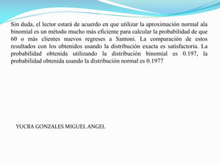 Sin duda, el lector estará de acuerdo en que utilizar la aproximación normal ala
binomial es un método mucho más eficiente para calcular la probabilidad de que
60 o más clientes nuevos regreses a Santoni. La comparación de estos
resultados con los obtenidos usando la distribución exacta es satisfactoria. La
probabilidad obtenida utilizando la distribución binomial es 0.197, la
probabilidad obtenida usando la distribución normal es 0.1977
YUCRA GONZALES MIGUEL ANGEL
 