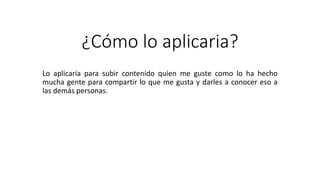 ¿Cómo lo aplicaria?
Lo aplicaría para subir contenido quien me guste como lo ha hecho
mucha gente para compartir lo que me gusta y darles a conocer eso a
las demás personas.
 
