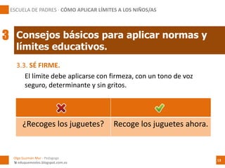 3.3. SÉ FIRME.
El límite debe aplicarse con firmeza, con un tono de voz
seguro, determinante y sin gritos.
¿Recoges los juguetes? Recoge los juguetes ahora.
Consejos básicos para aplicar normas y
límites educativos.
Olga Guzmán Mur - Pedagoga
 eduquemoslos.blogspot.com.es
ESCUELA DE PADRES · CÓMO APLICAR LÍMITES A LOS NIÑOS/AS
13
3
 