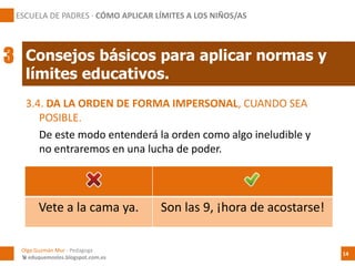 3.4. DA LA ORDEN DE FORMA IMPERSONAL, CUANDO SEA
POSIBLE.
De este modo entenderá la orden como algo ineludible y
no entraremos en una lucha de poder.
Vete a la cama ya. Son las 9, ¡hora de acostarse!
Consejos básicos para aplicar normas y
límites educativos.
Olga Guzmán Mur - Pedagoga
 eduquemoslos.blogspot.com.es
ESCUELA DE PADRES · CÓMO APLICAR LÍMITES A LOS NIÑOS/AS
14
3
 