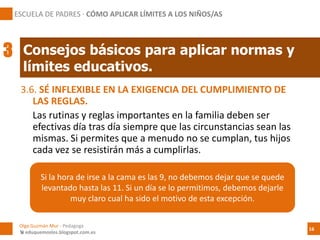 3.6. SÉ INFLEXIBLE EN LA EXIGENCIA DEL CUMPLIMIENTO DE
LAS REGLAS.
Las rutinas y reglas importantes en la familia deben ser
efectivas día tras día siempre que las circunstancias sean las
mismas. Si permites que a menudo no se cumplan, tus hijos
cada vez se resistirán más a cumplirlas.
Si la hora de irse a la cama es las 9, no debemos dejar que se quede
levantado hasta las 11. Si un día se lo permitimos, debemos dejarle
muy claro cual ha sido el motivo de esta excepción.
Consejos básicos para aplicar normas y
límites educativos.
Olga Guzmán Mur - Pedagoga
 eduquemoslos.blogspot.com.es
ESCUELA DE PADRES · CÓMO APLICAR LÍMITES A LOS NIÑOS/AS
16
3
 