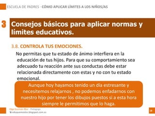 3.8. CONTROLA TUS EMOCIONES.
No permitas que tu estado de ánimo interfiera en la
educación de tus hijos. Para que su comportamiento sea
adecuado tu reacción ante sus conductas debe estar
relacionada directamente con estas y no con tu estado
emocional.
Consejos básicos para aplicar normas y
límites educativos.
ESCUELA DE PADRES · CÓMO APLICAR LÍMITES A LOS NIÑOS/AS
3
Olga Guzmán Mur - Pedagoga
 eduquemoslos.blogspot.com.es
18
Aunque hoy hayamos tenido un día estresante y
necesitemos relajarnos , no podemos enfadarnos con
nuestro hijo por tener los dibujos puestos si a esta hora
siempre le permitimos que lo haga.
 