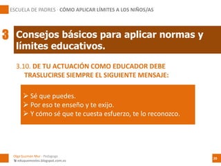 3.10. DE TU ACTUACIÓN COMO EDUCADOR DEBE
TRASLUCIRSE SIEMPRE EL SIGUIENTE MENSAJE:
 Sé que puedes.
 Por eso te enseño y te exijo.
 Y cómo sé que te cuesta esfuerzo, te lo reconozco.
Consejos básicos para aplicar normas y
límites educativos.
ESCUELA DE PADRES · CÓMO APLICAR LÍMITES A LOS NIÑOS/AS
3
Olga Guzmán Mur - Pedagoga
 eduquemoslos.blogspot.com.es
20
 