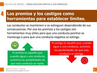 Las conductas se mantienen o se extinguen dependiendo de sus
consecuencias. Por eso los premios y los castigos son
herramientas muy útiles para que una conducta positiva se
mantenga o para que una conducta negativa se extinga.
El premio es aquello que,
cuando sigue a una conducta,
aumenta las posibilidades de
que esta conducta se repita.
El castigo es aquello que, cuando
sigue a una conducta, aumenta
las posibilidades de que esta
conducta se extinga.
Los premios y los castigos como
herramientas para establecer límites.
ESCUELA DE PADRES · CÓMO APLICAR LÍMITES A LOS NIÑOS/AS
4
Olga Guzmán Mur - Pedagoga
 eduquemoslos.blogspot.com.es
21
 