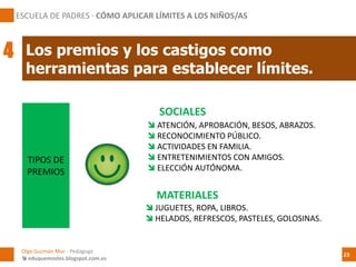 SOCIALES
TIPOS DE
PREMIOS
 ATENCIÓN, APROBACIÓN, BESOS, ABRAZOS.
 RECONOCIMIENTO PÚBLICO.
 ACTIVIDADES EN FAMILIA.
 ENTRETENIMIENTOS CON AMIGOS.
 ELECCIÓN AUTÓNOMA.
 JUGUETES, ROPA, LIBROS.
 HELADOS, REFRESCOS, PASTELES, GOLOSINAS.
Los premios y los castigos como
herramientas para establecer límites.
ESCUELA DE PADRES · CÓMO APLICAR LÍMITES A LOS NIÑOS/AS
4
Olga Guzmán Mur - Pedagoga
 eduquemoslos.blogspot.com.es
23
MATERIALES
 