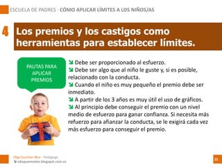  Debe ser proporcionado al esfuerzo.
 Debe ser algo que al niño le guste y, si es posible,
relacionado con la conducta.
 Cuando el niño es muy pequeño el premio debe ser
inmediato.
 A partir de los 3 años es muy útil el uso de gráficos.
 Al principio debe conseguir el premio con un nivel
medio de esfuerzo para ganar confianza. Si necesita más
refuerzo para afianzar la conducta, se le exigirá cada vez
más esfuerzo para conseguir el premio.
PAUTAS PARA
APLICAR
PREMIOS
Los premios y los castigos como
herramientas para establecer límites.
ESCUELA DE PADRES · CÓMO APLICAR LÍMITES A LOS NIÑOS/AS
4
Olga Guzmán Mur - Pedagoga
 eduquemoslos.blogspot.com.es
25
 
